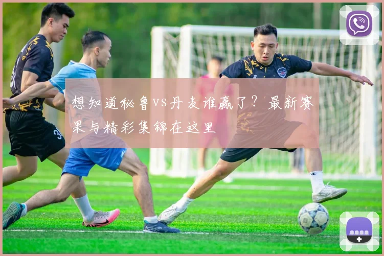 想知道秘鲁vs丹麦谁赢了？最新赛果与精彩集锦在这里