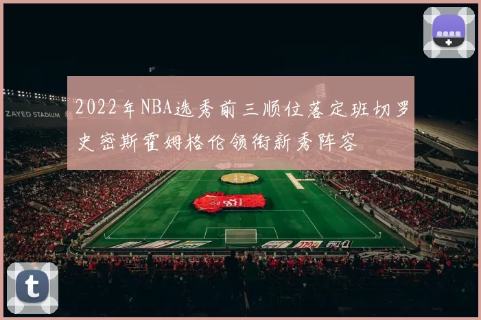2022年NBA选秀前三顺位落定班切罗史密斯霍姆格伦领衔新秀阵容