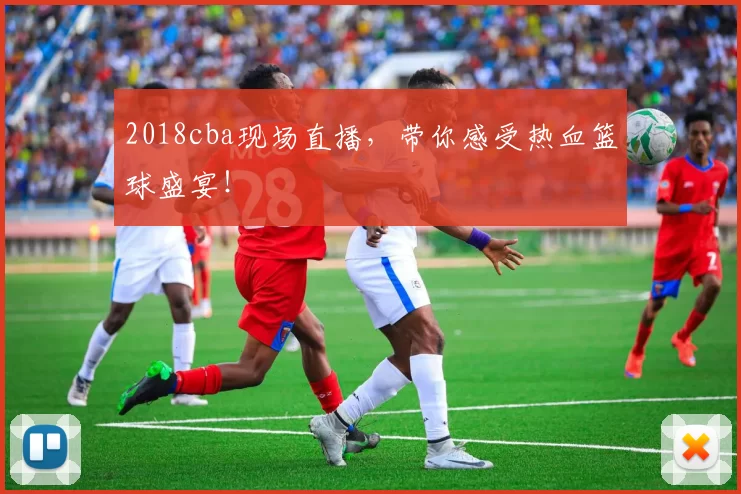 2018cba现场直播，带你感受热血篮球盛宴！