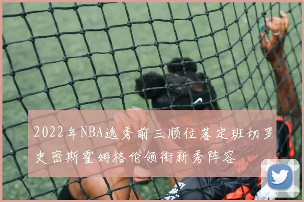 2022年NBA选秀前三顺位落定班切罗史密斯霍姆格伦领衔新秀阵容