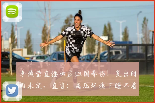 李盈莹直播回应归国养伤!复出时间未定,直言:高压环境下睡不着