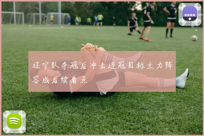 辽宁队夺冠后冲击连冠目标主力阵容成后续看点