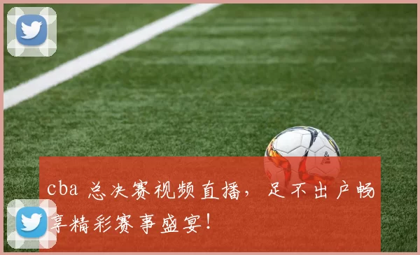 cba 总决赛视频直播，足不出户畅享精彩赛事盛宴！