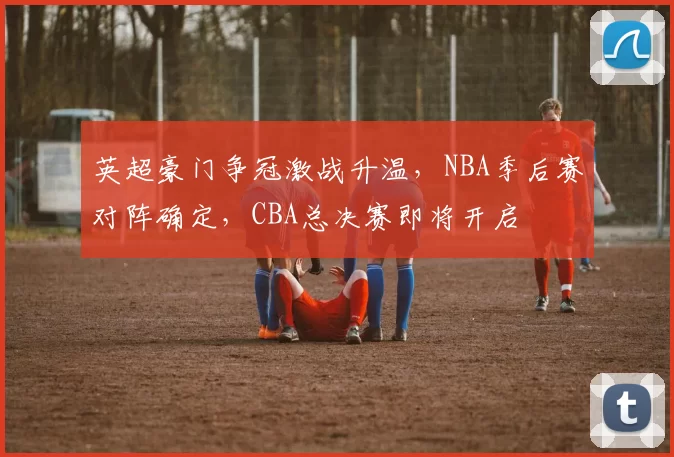 英超豪门争冠激战升温,NBA季后赛对阵确定,CBA总决赛即将开启