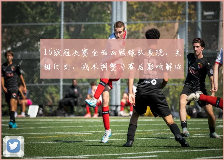 16欧冠决赛全面回顾球队表现、关键时刻、战术调整与赛后影响解读