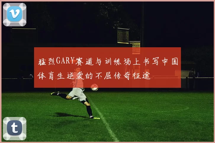 猛烈GARY赛道与训练场上书写中国体育生逆袭的不屈传奇征途