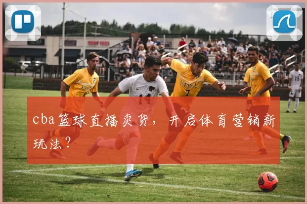 cba篮球直播卖货,开启体育营销新玩法?