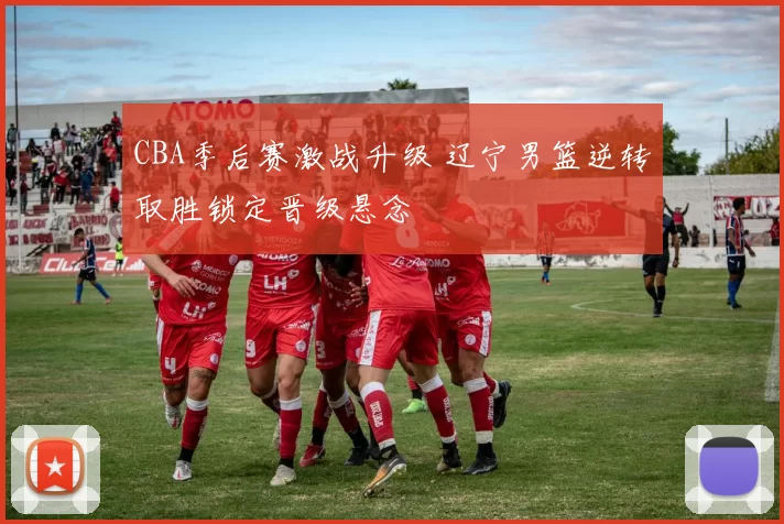 CBA季后赛激战升级 辽宁男篮逆转取胜锁定晋级悬念