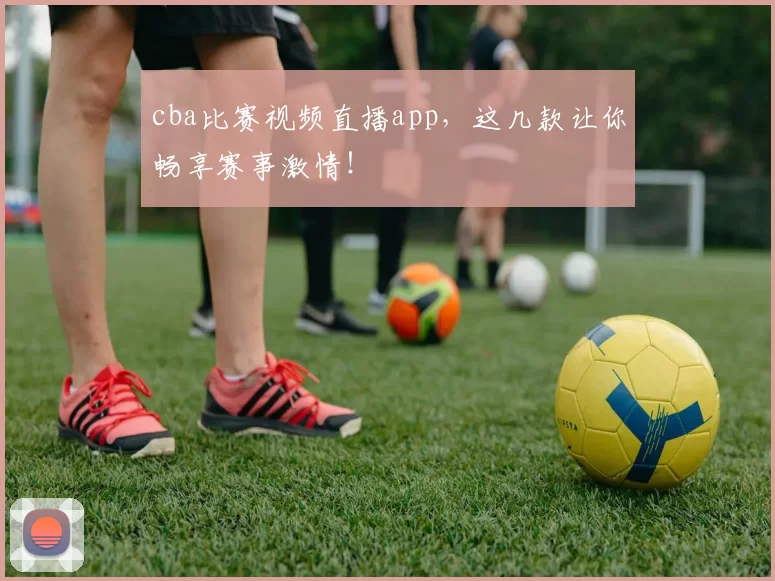 cba比赛视频直播app，这几款让你畅享赛事激情！