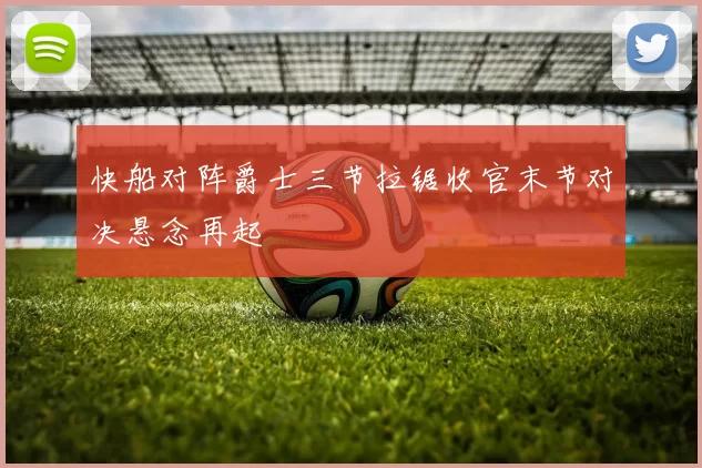 快船对阵爵士三节拉锯收官末节对决悬念再起