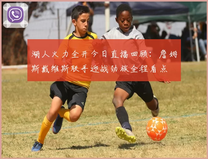 湖人火力全开今日直播回顾：詹姆斯戴维斯联手迎战劲旅全程看点