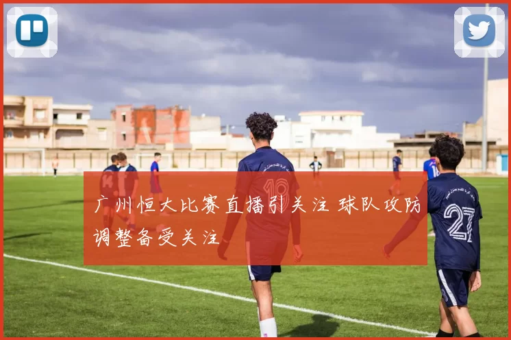 广州恒大比赛直播引关注 球队攻防调整备受关注