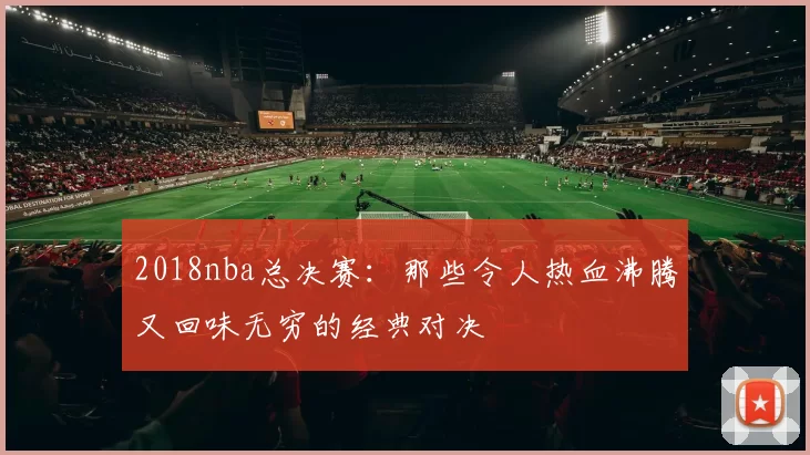 2018nba总决赛：那些令人热血沸腾又回味无穷的经典对决
