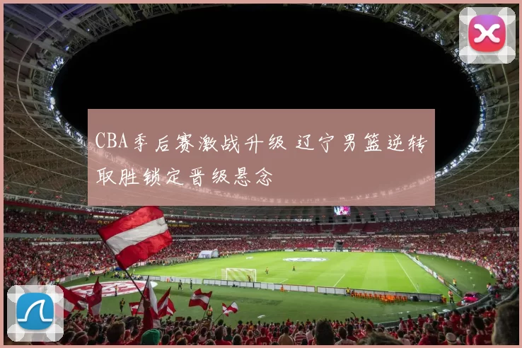 CBA季后赛激战升级 辽宁男篮逆转取胜锁定晋级悬念