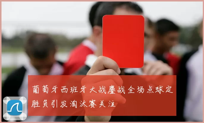 葡萄牙西班牙大战鏖战全场点球定胜负引发淘汰赛关注