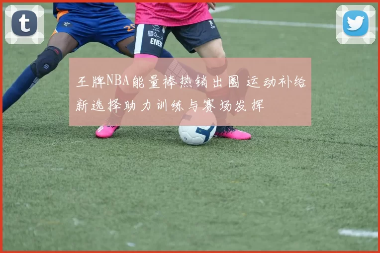 王牌NBA能量棒热销出圈 运动补给新选择助力训练与赛场发挥