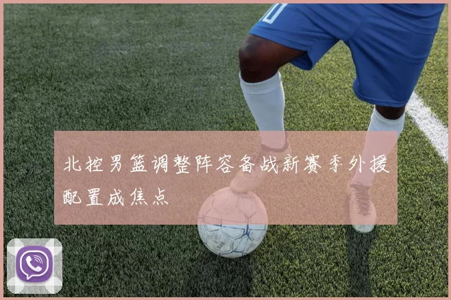 北控男篮调整阵容备战新赛季外援配置成焦点