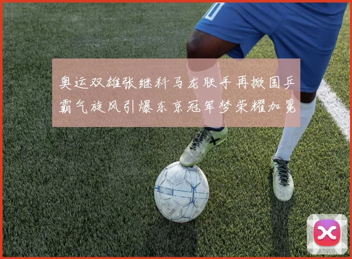 奥运双雄张继科马龙联手再掀国乒霸气旋风引爆东京冠军梦荣耀加冕