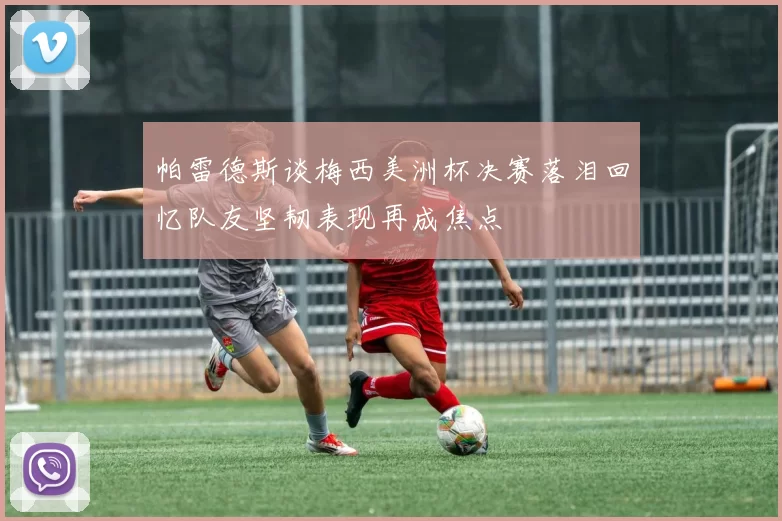 帕雷德斯谈梅西美洲杯决赛落泪回忆队友坚韧表现再成焦点