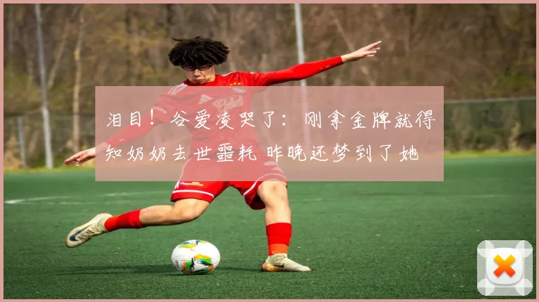 泪目！谷爱凌哭了：刚拿金牌就得知奶奶去世噩耗 昨晚还梦到了她