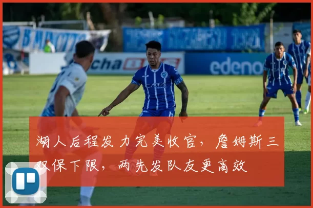 湖人后程发力完美收官,詹姆斯三双保下限,两先发队友更高效