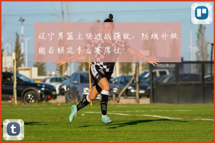 辽宁男篮主场迎战强敌，防线升级能否锁定季后赛席位