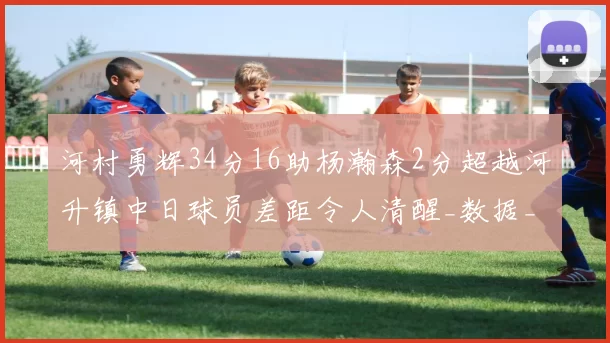 河村勇辉34分16助杨瀚森2分超越河升镇中日球员差距令人清醒_数据_CBA_NBA