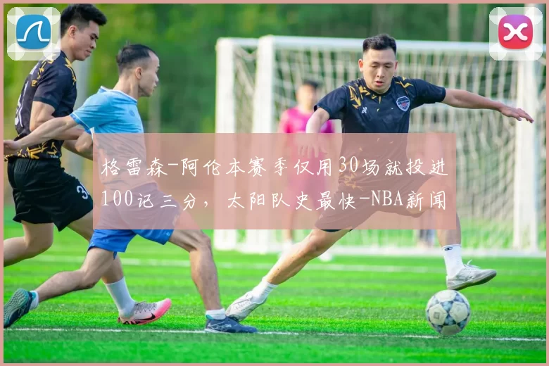 格雷森-阿伦本赛季仅用30场就投进100记三分，太阳队史最快-NBA新闻