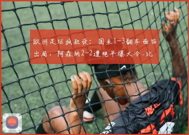欧洲足坛疯狂夜：国米1-3翻车面临出局，阿森纳2-2遭绝平爆大冷_比赛_米兰_欧冠