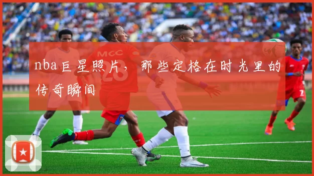 nba巨星照片，那些定格在时光里的传奇瞬间