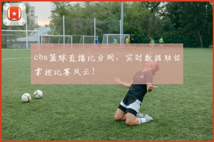 cba篮球直播比分网，实时数据助你掌控比赛风云！