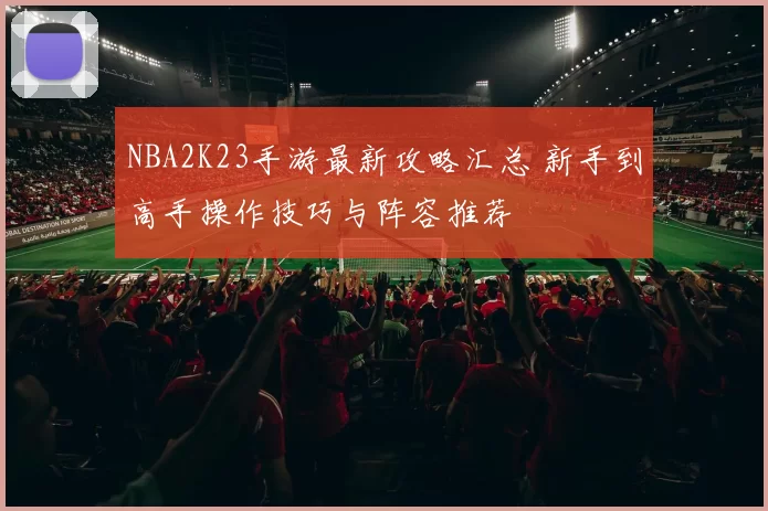 NBA2K23手游最新攻略汇总 新手到高手操作技巧与阵容推荐