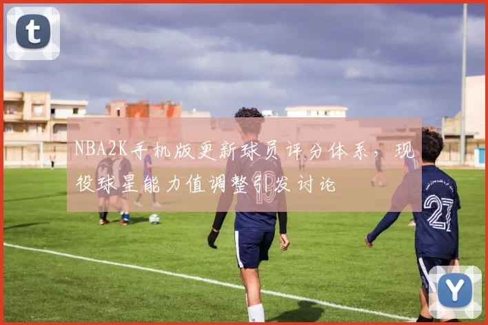 NBA2K手机版更新球员评分体系，现役球星能力值调整引发讨论