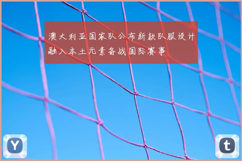 澳大利亚国家队公布新款队服设计融入本土元素备战国际赛事