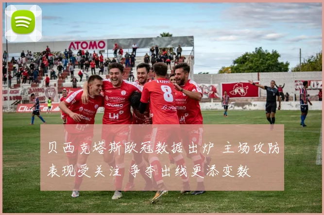 贝西克塔斯欧冠数据出炉 主场攻防表现受关注 争夺出线更添变数