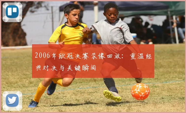 2006年欧冠决赛录像回放：重温经典对决与关键瞬间