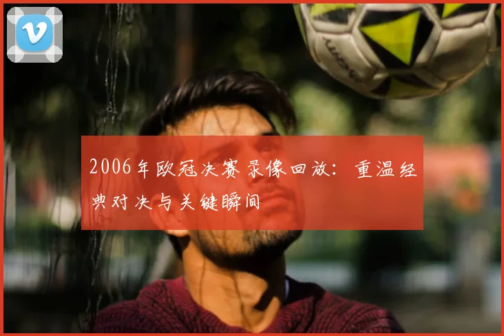 2006年欧冠决赛录像回放：重温经典对决与关键瞬间