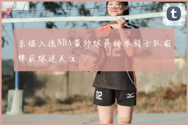 乐福入选NBA最帅球员榜单骑士队前锋获球迷关注