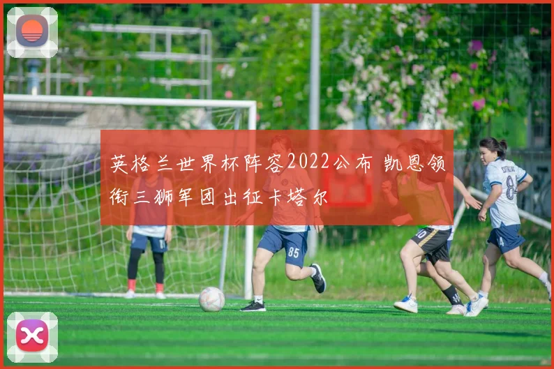 英格兰世界杯阵容2022公布 凯恩领衔三狮军团出征卡塔尔